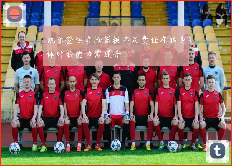 凯尔登坦言抢篮板不足责任在我身体对抗能力需提升