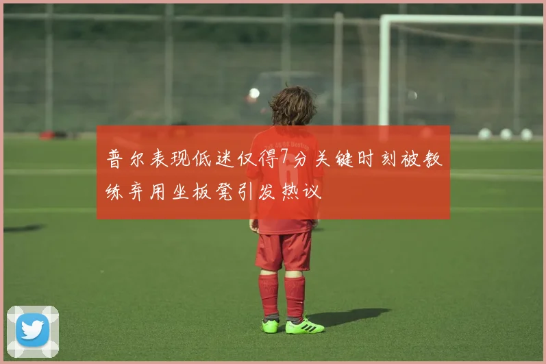 普尔表现低迷仅得7分关键时刻被教练弃用坐板凳引发热议