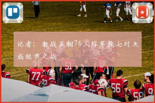 记者：激战正酣76人绿军抢七对决成经典之战