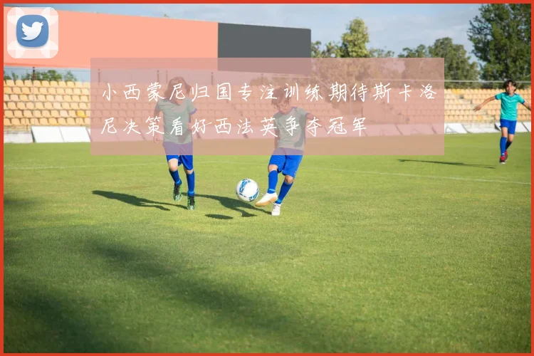小西蒙尼归国专注训练期待斯卡洛尼决策看好西法英争夺冠军