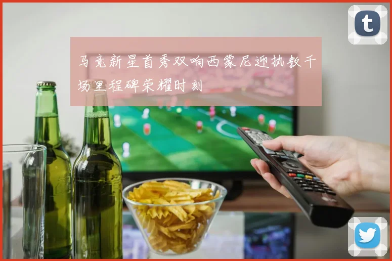 马竞新星首秀双响西蒙尼迎执教千场里程碑荣耀时刻