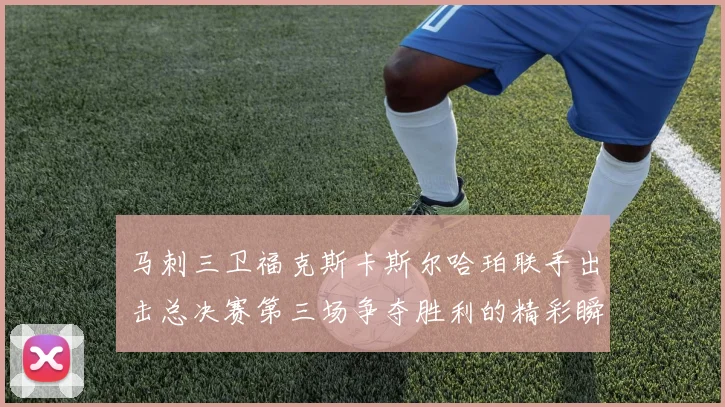 马刺三卫福克斯卡斯尔哈珀联手出击总决赛第三场争夺胜利的精彩瞬间