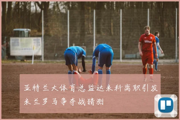 亚特兰大体育总监达米科离职引发米兰罗马争夺战猜测