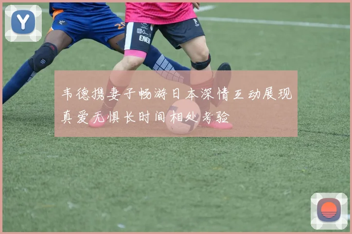 韦德携妻子畅游日本深情互动展现真爱无惧长时间相处考验