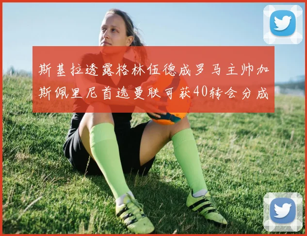 斯基拉透露格林伍德成罗马主帅加斯佩里尼首选曼联可获40转会分成