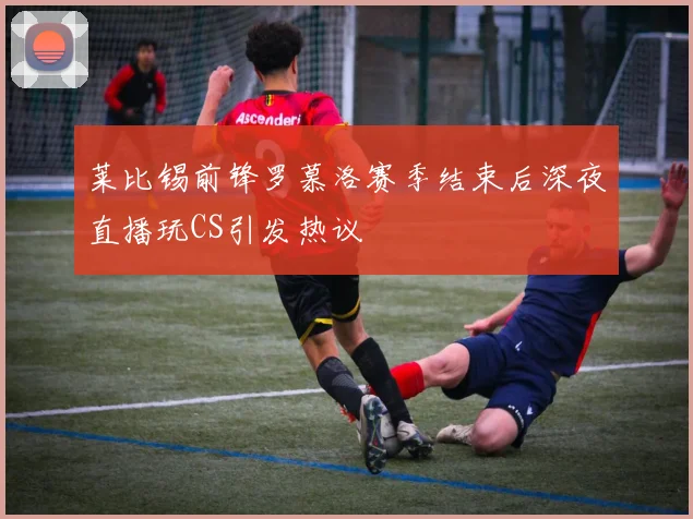 莱比锡前锋罗慕洛赛季结束后深夜直播玩CS引发热议