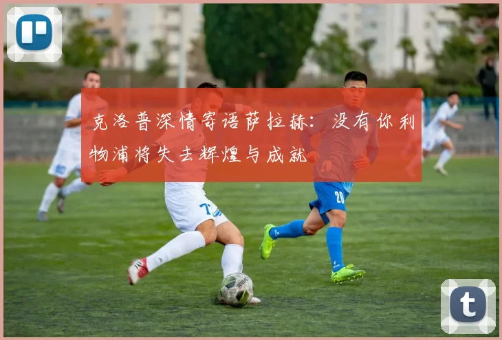克洛普深情寄语萨拉赫：没有你利物浦将失去辉煌与成就