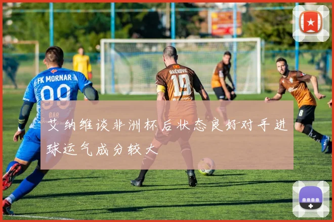 艾纳维谈非洲杯后状态良好对手进球运气成分较大