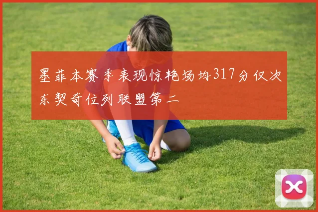 墨菲本赛季表现惊艳场均317分仅次东契奇位列联盟第二