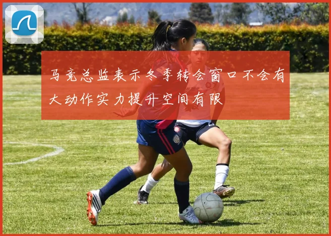 马竞总监表示冬季转会窗口不会有大动作实力提升空间有限